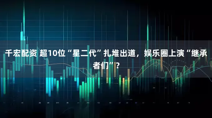 千宏配资 超10位“星二代”扎堆出道，娱乐圈上演“继承者们”？