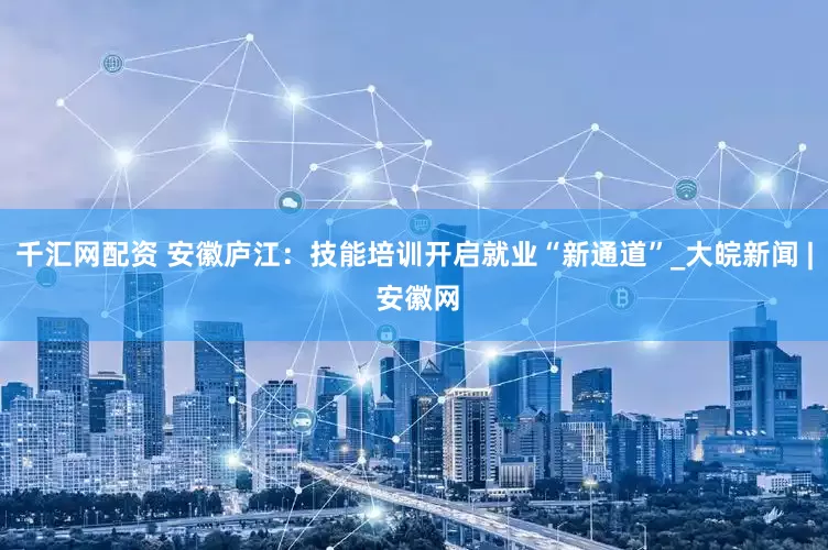 千汇网配资 安徽庐江：技能培训开启就业“新通道”_大皖新闻 | 安徽网