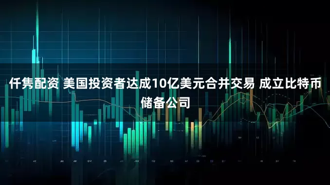 仟隽配资 美国投资者达成10亿美元合并交易 成立比特币储备公司
