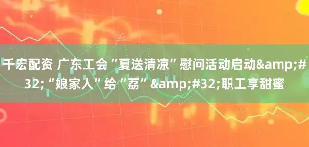 千宏配资 广东工会“夏送清凉”慰问活动启动&#32;“娘家人”给“荔”&#32;职工享甜蜜
