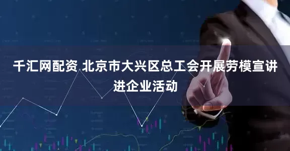 千汇网配资 北京市大兴区总工会开展劳模宣讲进企业活动