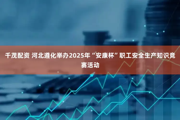 千茂配资 河北遵化举办2025年“安康杯”职工安全生产知识竞赛活动