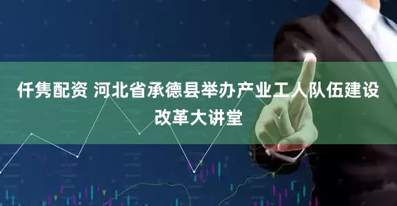 仟隽配资 河北省承德县举办产业工人队伍建设改革大讲堂