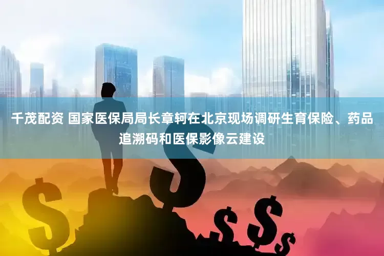 千茂配资 国家医保局局长章轲在北京现场调研生育保险、药品追溯码和医保影像云建设