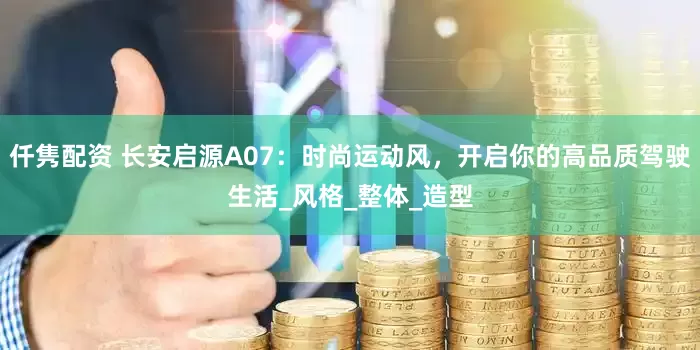 仟隽配资 长安启源A07：时尚运动风，开启你的高品质驾驶生活_风格_整体_造型