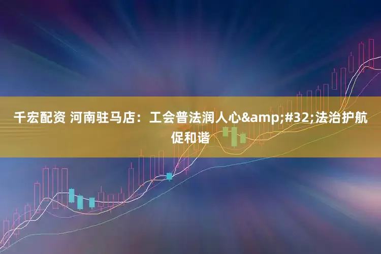千宏配资 河南驻马店：工会普法润人心&#32;法治护航促和谐