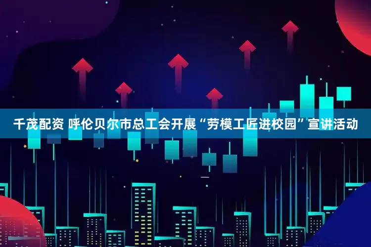 千茂配资 呼伦贝尔市总工会开展“劳模工匠进校园”宣讲活动