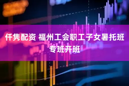 仟隽配资 福州工会职工子女暑托班专班开班