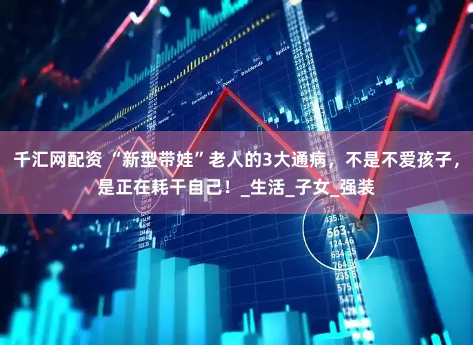 千汇网配资 “新型带娃”老人的3大通病，不是不爱孩子，是正在耗干自己！_生活_子女_强装