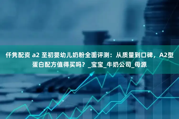 仟隽配资 a2 至初婴幼儿奶粉全面评测：从质量到口碑，A2型蛋白配方值得买吗？_宝宝_牛奶公司_母源