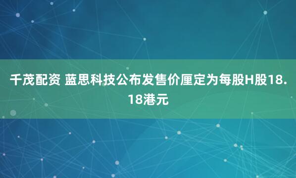 千茂配资 蓝思科技公布发售价厘定为每股H股18.18港元