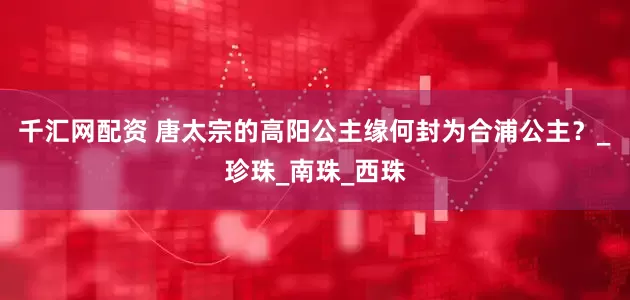 千汇网配资 唐太宗的高阳公主缘何封为合浦公主？_珍珠_南珠_西珠
