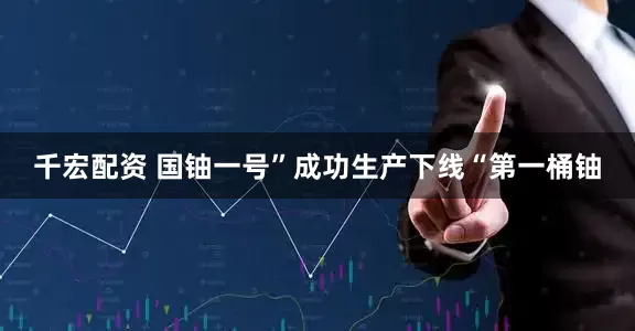 千宏配资 国铀一号”成功生产下线“第一桶铀
