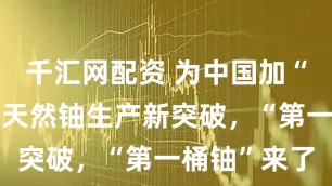千汇网配资 为中国加“铀”！我国天然铀生产新突破，“第一桶铀”来了