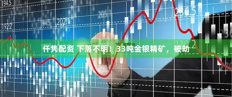 仟隽配资 下落不明！33吨金银精矿，被劫