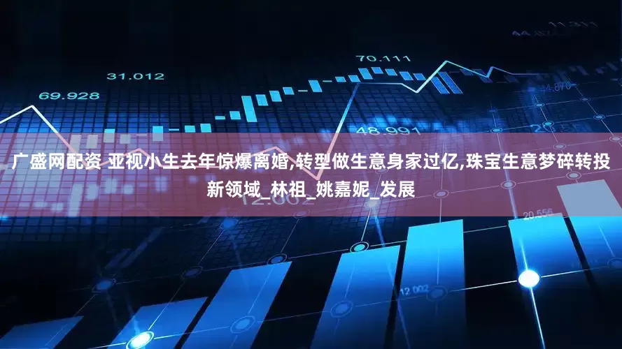 广盛网配资 亚视小生去年惊爆离婚,转型做生意身家过亿,珠宝生意梦碎转投新领域_林祖_姚嘉妮_发展