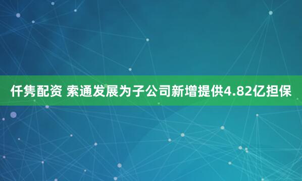 仟隽配资 索通发展为子公司新增提供4.82亿担保