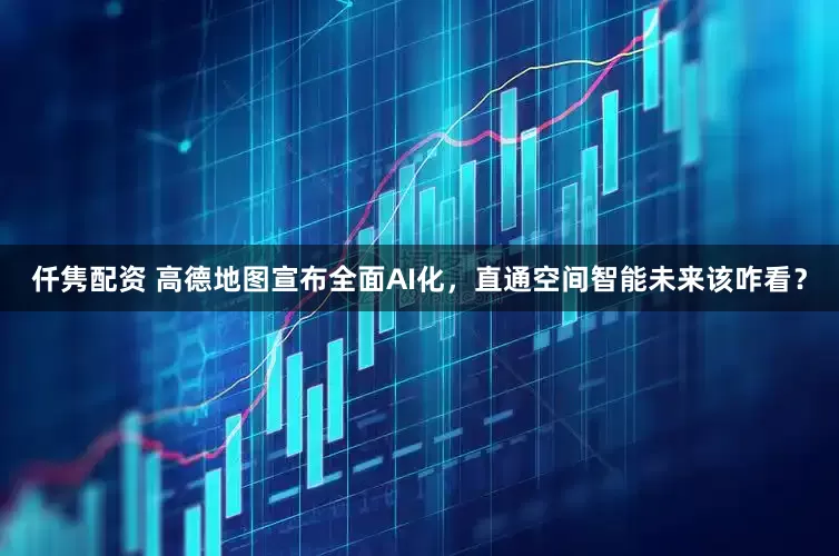 仟隽配资 高德地图宣布全面AI化，直通空间智能未来该咋看？