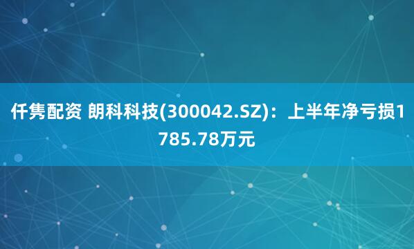 仟隽配资 朗科科技(300042.SZ)：上半年净亏损1785.78万元