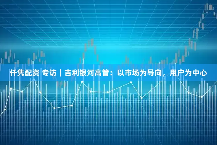 仟隽配资 专访｜吉利银河高管：以市场为导向，用户为中心