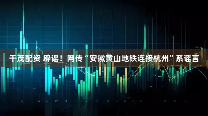 千茂配资 辟谣！网传“安徽黄山地铁连接杭州”系谣言