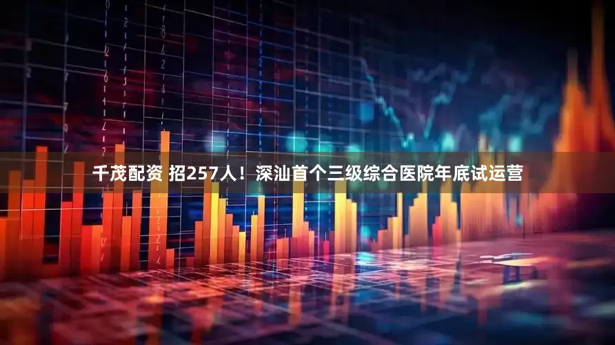 千茂配资 招257人！深汕首个三级综合医院年底试运营