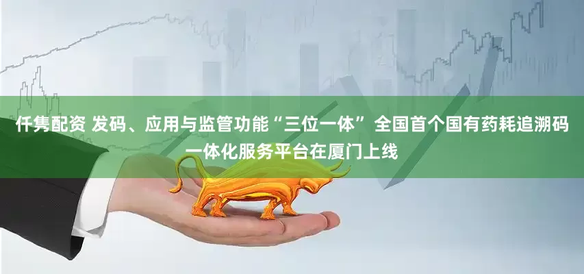 仟隽配资 发码、应用与监管功能“三位一体” 全国首个国有药耗追溯码一体化服务平台在厦门上线