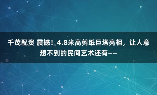 千茂配资 震撼！4.8米高剪纸巨塔亮相，让人意想不到的民间艺术还有——
