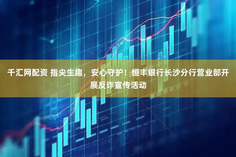 千汇网配资 指尖生趣，安心守护！恒丰银行长沙分行营业部开展反诈宣传活动