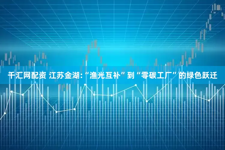 千汇网配资 江苏金湖:“渔光互补”到“零碳工厂”的绿色跃迁