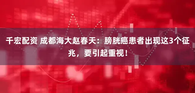 千宏配资 成都海大赵春天：膀胱癌患者出现这3个征兆，要引起重视！