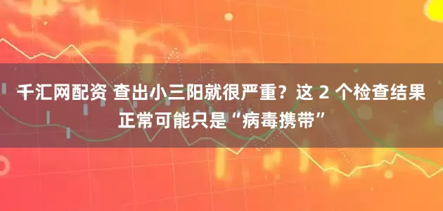 千汇网配资 查出小三阳就很严重？这 2 个检查结果正常可能只是“病毒携带”