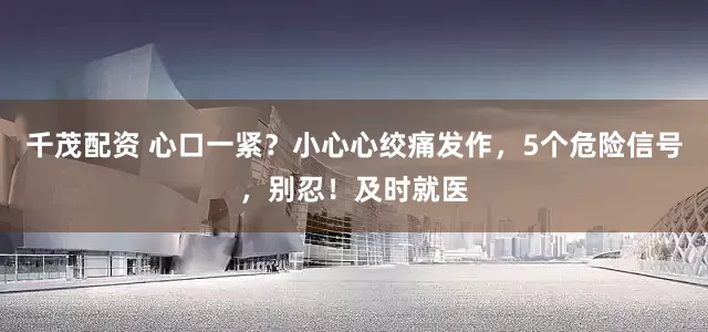 千茂配资 心口一紧?小心心绞痛发作,5个危险信号,别忍!及时就医