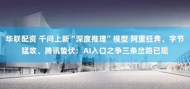 华联配资 千问上新“深度推理”模型 阿里狂奔、字节猛攻、腾讯蛰伏：AI入口之争三条岔路已现