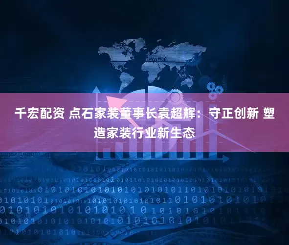 千宏配资 点石家装董事长袁超辉：守正创新 塑造家装行业新生态