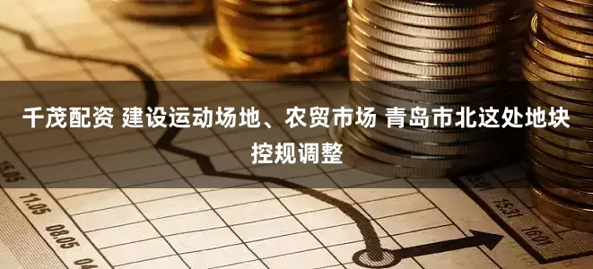 千茂配资 建设运动场地、农贸市场 青岛市北这处地块控规调整