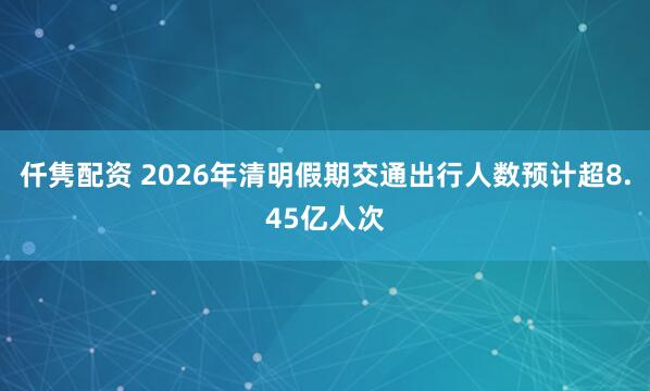 仟隽配资 2026年清明假期交通出行人数预计超8.45亿人次