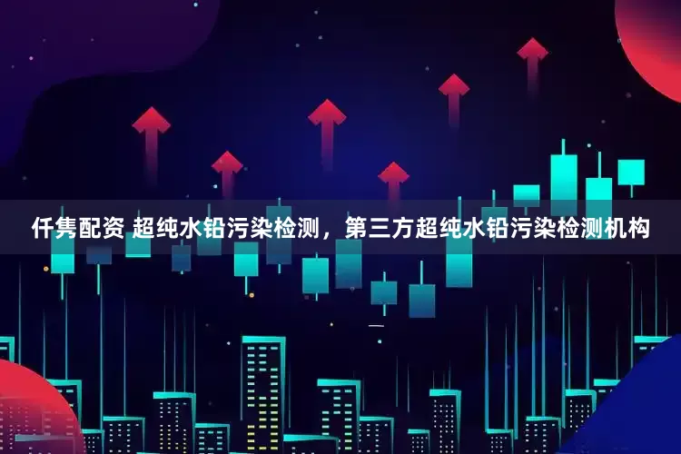 仟隽配资 超纯水铅污染检测,第三方超纯水铅污染检测机构