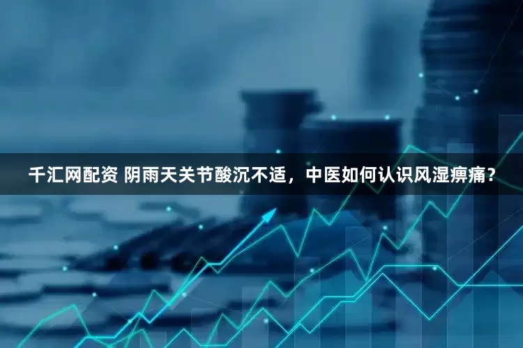千汇网配资 阴雨天关节酸沉不适，中医如何认识风湿痹痛？