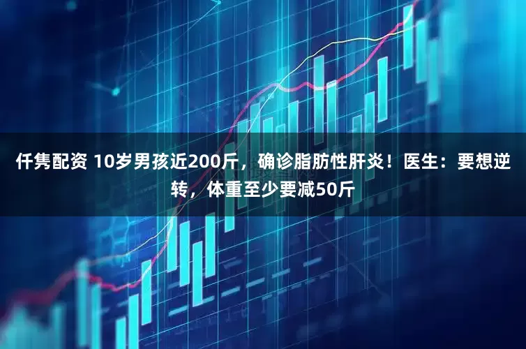 仟隽配资 10岁男孩近200斤，确诊脂肪性肝炎！医生：要想逆转，体重至少要减50斤