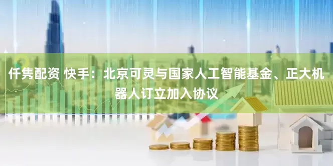 仟隽配资 快手：北京可灵与国家人工智能基金、正大机器人订立加入协议