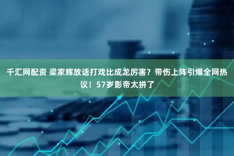 千汇网配资 梁家辉放话打戏比成龙厉害？带伤上阵引爆全网热议！57岁影帝太拼了