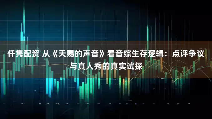 仟隽配资 从《天赐的声音》看音综生存逻辑：点评争议与真人秀的真实试探
